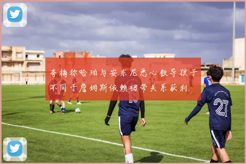 夸梅称哈珀与安东尼悉心教导孩子不同于詹姆斯依赖裙带关系获利